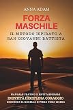 FORZA MASCHILE Il Metodo ispirato a San Giovanni Battista: Manuale Pratico e Motivazionale Identià Disciplina Coraggio seguendo il Modello di Vero Uomo Libero
