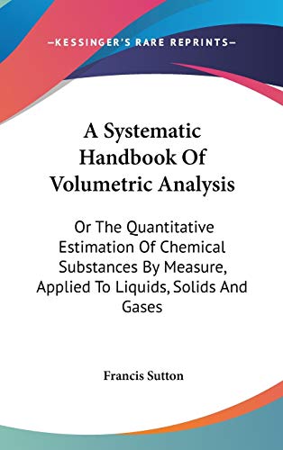 A Systematic Handbook Of Volumetric Analysis: Or The Quantitative Estimation Of Chemical Substances By Measure, Applied To Liquids, Solids And Gases