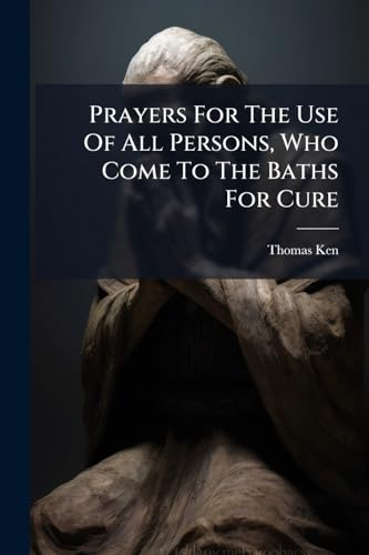 Prayers For The Use Of All Persons, Who Come To The Baths For Cure: By The Right Reverend Father In God, Tho. Ken,
