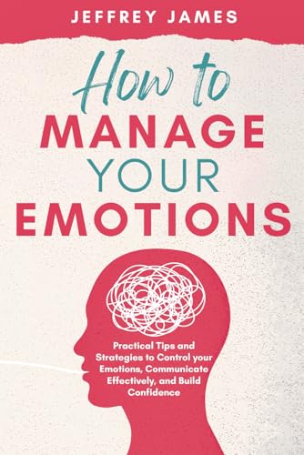 How to Manage Your Emotions: Practical Tips and Strategies to Control Your Emotions, Communicate Effectively, and Build Relationships
