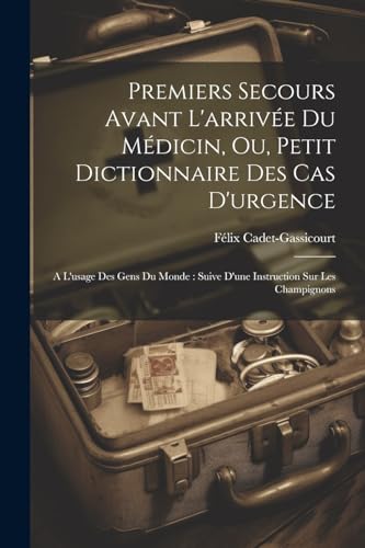 Premiers Secours Avant L'arrivée Du Médicin, Ou, Petit Dictionnaire Des Cas D'urgence: A L'usage Des Gens Du Monde: Suive D'une Instruction Sur Les Champignons (French Edition)