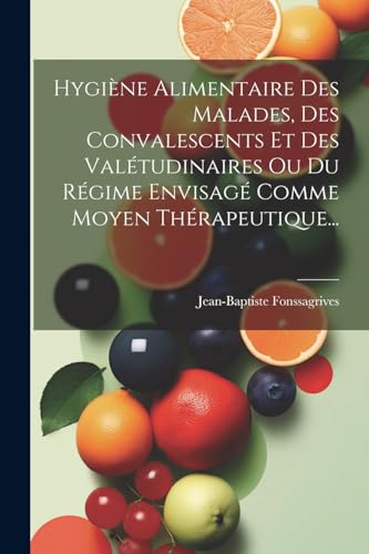 Hygiène Alimentaire Des Malades, Des Convalescents Et Des Valétudinaires Ou Du Régime Envisagé Comme Moyen Thérapeutique... (French Edition)