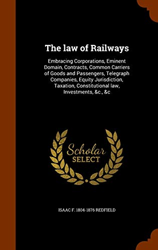 The law of Railways: Embracing Corporations, Eminent Domain, Contracts, Common Carriers of Goods and Passengers, Telegraph Companies, Equity ... Constitutional law, Investments, &c., &c