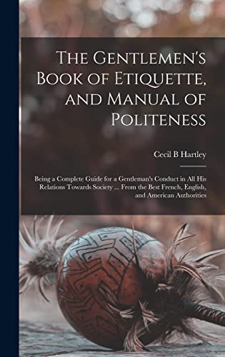 The Gentlemen's Book of Etiquette, and Manual of Politeness: Being a Complete Guide for a Gentleman's Conduct in All His Relations Towards Society ... ... French, English, and American Authorities