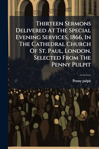 Thirteen Sermons Delivered At The Special Evening Services, 1866, In The Cathedral Church Of St. Paul, London. Selected From The Penny Pulpit