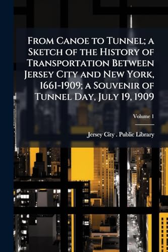 From Canoe to Tunnel; a Sketch of the History of Transportation Between Jersey City and New York, 1661-1909; a Souvenir of Tunnel Day, July 19, 1909; Volume 1