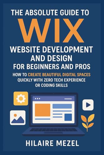The Absolute Guide to Wix Website Development and Design for Beginners and Pros: How to Create Beautiful Digital Spaces Quickly With Zero Tech Experience or Coding Skills