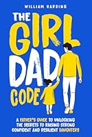 The Girl Dad Code: A Father’s Guide to Unlocking the Secrets to Raising Strong, Confident, and Resilient Daughters; First-Time Dad Parenting from ... to Teenager 1068543604 Book Cover