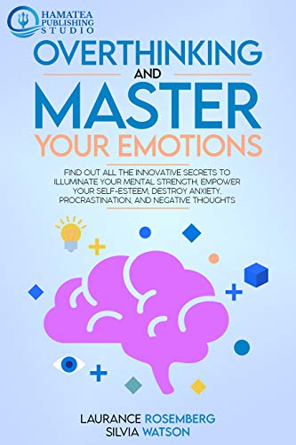 OVERTHINKING AND MASTER YOUR EMOTIONS: Find Out All the Innovative Secrets to Illuminate Your Mental Strength, Empower Your Self-Esteem, Destroy Anxiety, Procrastination, and Negative Thoughts