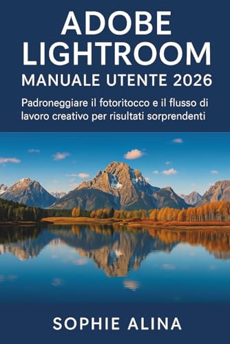 ADOBE LIGHTROOM Manuale utente 2026: Padroneggiare il fotoritocco e il flusso di lavoro creativo per risultati sorprendenti
