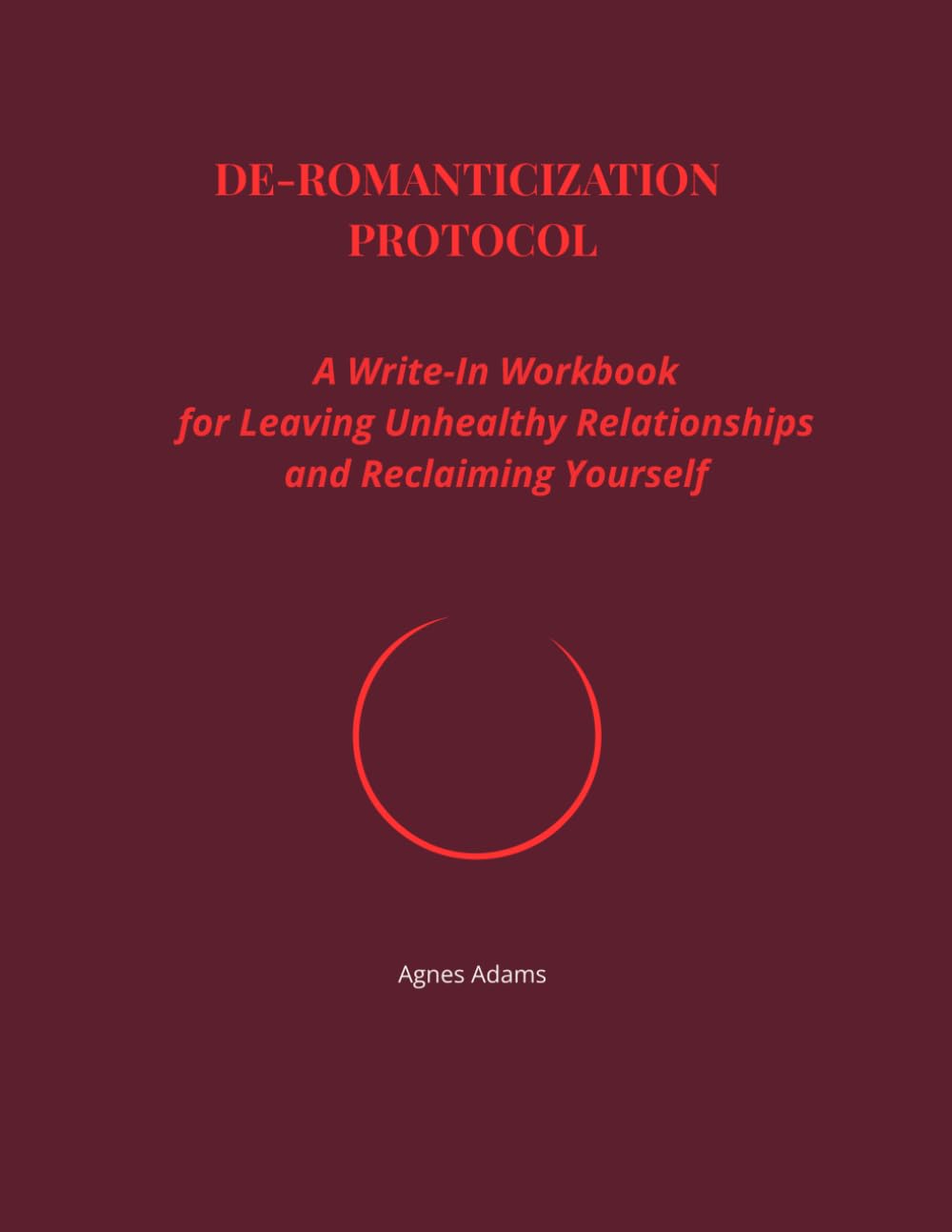 De-Romanticization Protocol: A Guided Workbook for Letting Go of Unhealthy Attachment and Reclaiming Self-Worth