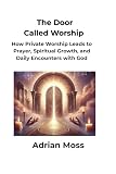 The Door Called Worship: How Private Worship Leads to Prayer, Spiritual Growth, and Daily Encounters with God