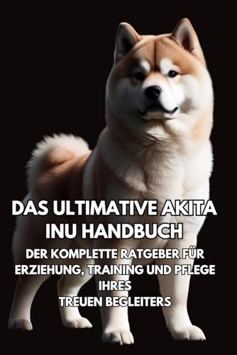 Das Ultimative Akita Inu Handbuch: Der Komplette Ratgeber für Erziehung, Training und Pflege Ihres Treuen Begleiters