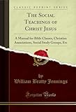  The Social Teachings of Christ Jesus: A Manual for Bible Classes, Christian Associations, Social Study Groups, Etc (Classic Reprint) (English Edition)