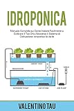 Idroponica: Manuale Completo su Come Iniziare Facilmente a Coltivare il Tuo Orto Attraverso il Sistema di Coltivazione Idroponica Fai da Te
