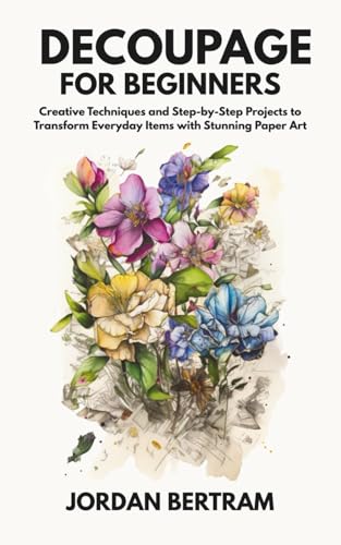 Decoupage for Beginners: Creative Techniques and Step-by-Step Projects to Transform Everyday Items with Stunning Paper Art