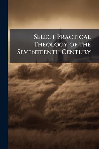 Select Practical Theology of the Seventeenth Century: Comprising the Best Practical Works of the Great English Divines, and Other Congenial Authors of That Age