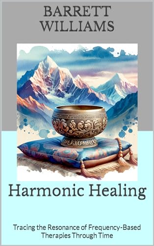 Harmonic Healing: Tracing the Resonance of Frequency-Based Therapies Through Time (Resonant Healing: Unlocking the Power of Rife Machines Book 11)