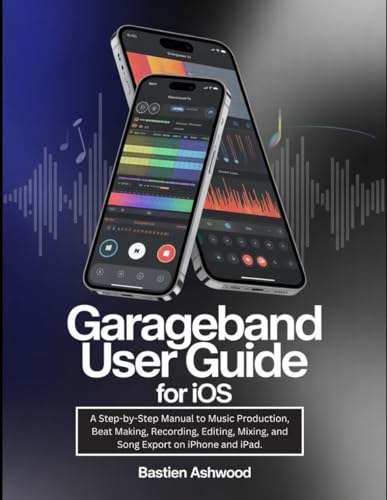GarageBand User Guide for iOS: A Step-by-Step Manual to Music Production, Beat Making, Recording,...