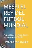 MESSI EL REY DEL FUTBOL MUNDIAL: Para ser igual que Messi tienes que entrenar muy fuerte (Spanish Edition)