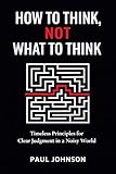 How to Think, Not What to Think: Timeless Principles for Clear Judgment in a Noisy World