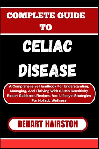 COMPLETE GUIDE TO CELIAC DISEASE: A Comprehensive Handbook For Understanding, Managing, And Thriving With Gluten Sensitivity Expert Guidance, Recipes, And Lifestyle Strategies For Holistic Wellness