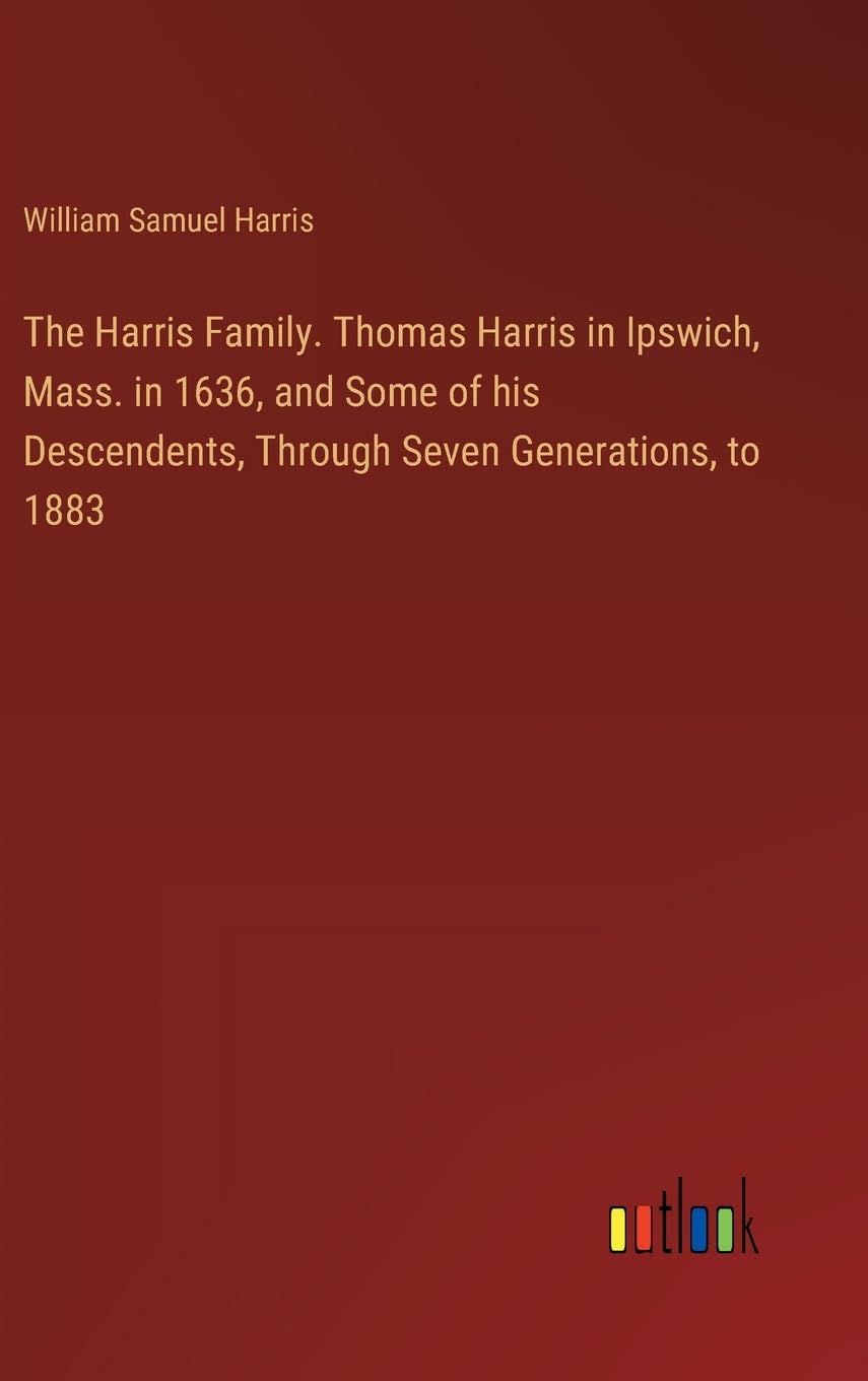 The Harris Family. Thomas Harris in Ipswich, Mass. in 1636, and Some of his Descendents, Through Seven Generations, to 1883