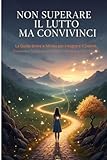 Non superare il lutto,convivinci!: La Guida Breve e Mirata per Integrare il Dolore, Trasformare le Emozioni Difficili e Mantenere Vivo l'Amore.