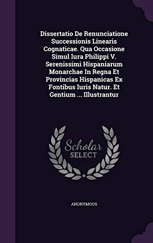 Dissertatio De Renunciatione Successionis Linearis Cognaticae. Qua Occasione Simul Iura Philippi V. Serenissimi Hispaniarum Monarchae In Regna Et ... Iuris Natur. Et Gentium ... Illustrantur