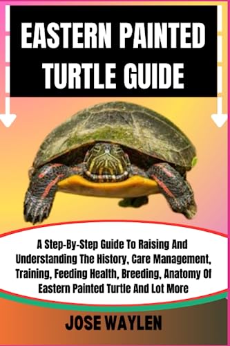 EASTERN PAINTED TURTLE GUIDE: A Step-By-Step Guide To Raising And Understanding The History, Care Management, Training, Feeding Health, Breeding, Anatomy Of Eastern Painted Turtle And Lot More