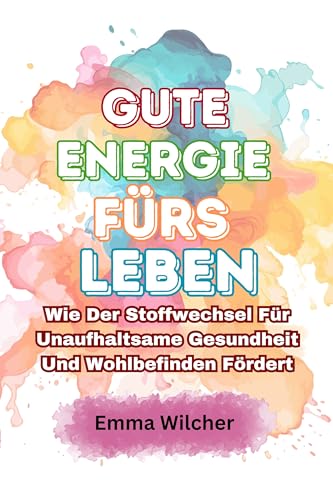 Gute Energie fürs Leben: Wie Der Stoffwechsel Für Unaufhaltsame Gesundheit Und Wohlbefinden Fördert