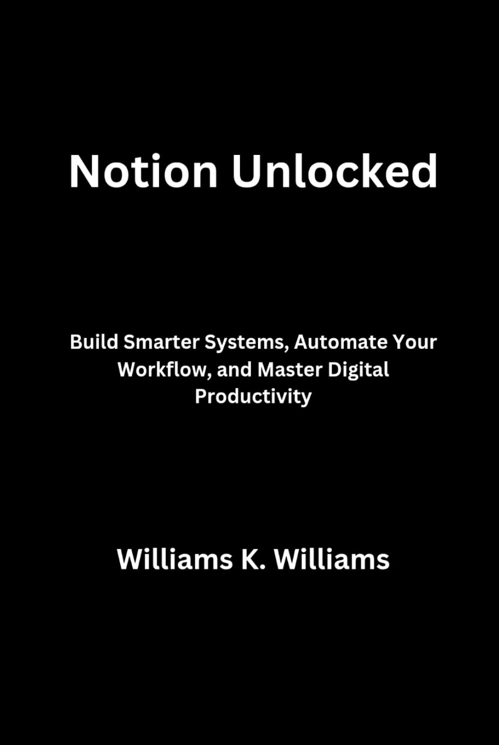 Notion Unlocked: Build Smarter Systems, Automate Your Workflow, and Master Digital Productivity (The Digital Mastery Collection)