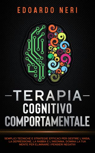 Terapia Cognitivo Comportamentale: Semplici tecniche e strategie efficaci per gestire l’ansia, la depressione la rabbia e l’insonnia. Domina la tua mente per eliminare i pensieri negativi