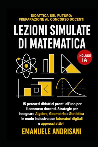 LEZIONI SIMULATE DI MATEMATICA: 15 percorsi didattici pronti all'uso per il concorso docenti. Strategie per insegnare Algebra, Geometria e Statistica ... con laboratori digitali e approcci attivi