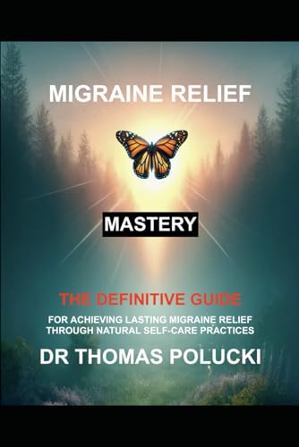 Migraine Relief Mastery: The Definitive Guide For Achieving Migraine Relief Through Natural Self-Care Practices