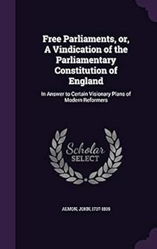 Free Parliaments: or, a vindication of the parliamentary constitution of England; in answer to certain visionary plans of modern reformers.
