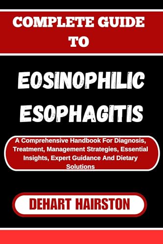 COMPLETE GUIDE TO EOSINOPHILIC ESOPHAGITIS: A Comprehensive Handbook For Diagnosis, Treatment, Management Strategies, Essential Insights, Expert Guidance And Dietary Solutions