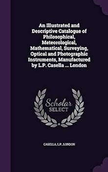 An Illustrated and Descriptive Catalogue of Philosophical, Meteorological, Mathematical, Surveying, Optical and Photographic Instruments, Manufactured by L.P. Casella ... London