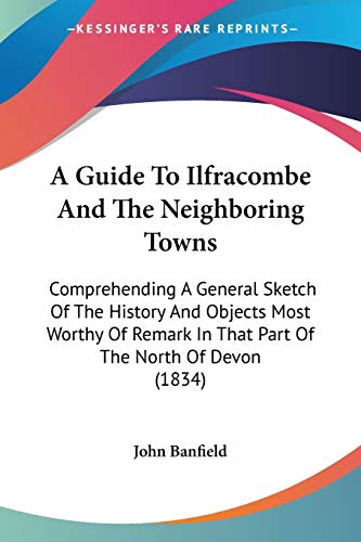 A Guide To Ilfracombe And The Neighboring Towns: Comprehending A General Sketch Of The History And Objects Most Worthy Of Remark In That Part Of The North Of Devon (1834)