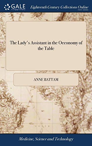 The Lady's Assistant in the Oeconomy of the Table: A Collection of Scarce and Valuable Receipts. To Which is Added, the Author's Own Method of ... by Mrs. Anne Battam The Second Edition