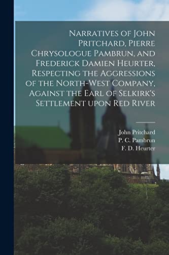 Narratives of John Pritchard, Pierre Chrysologue Pambrun, and Frederick Damien Heurter, Respecting the Aggressions of the North-West Company, Against ... Settlement Upon Red River [microform]