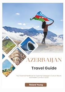 AZERBAIJAN TRAVEL GUIDE 2025: Your Essential Handbook for Exploring Azerbaijan’s Culture, Nature, and Hidden Corners in 2025