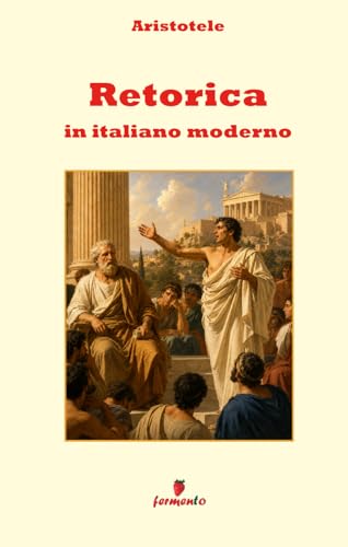 Retorica in italiano moderno: Nuova traduzione in prosa moderna per studenti e lettori di oggi del classico di Aristotele sulla comunicazione, con ... contesto storico e annotazioni