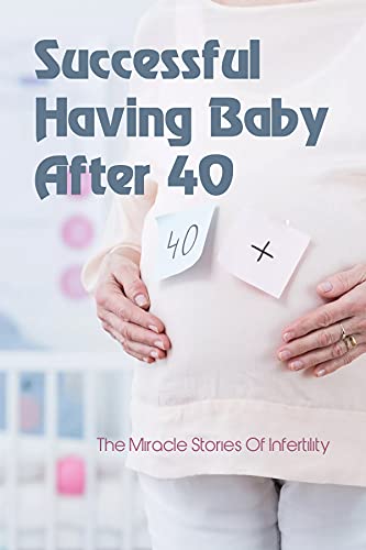 Successful Having Baby After 40: The Miracle Stories Of Infertility: Memoir Of Loss And Hope Of The Process For Overcoming Infertility