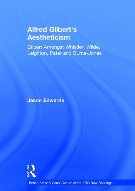 Alfred Gilbert's Aestheticism: Gilbert Amongst Whistler, Wilde, Leighton, Pater and Burne-Jones (British Art and Visual Culture since 1750 New Readings)