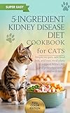 5-Ingredient Kidney Disease Diet Cookbook for Cats: Simple Recipes, Safe Food Lists, and Easy Meal Plans to Support Feline CKD and Promote Comfort and Well-Being