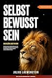 SELBSTBEWUSSTSEIN – Das Glück liegt in Dir!: Wie Sie durch Selbstreflexion und bewährte Strategien der positiven Psychologie zu Ihrer wahren inneren Stärke finden
