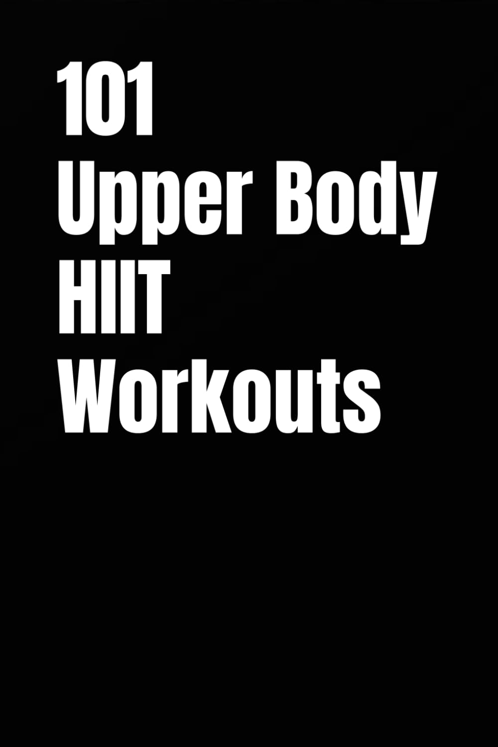 101 Upper Body HIIT Workouts: Short, Intense Upper-Body Workouts for Strength, Fat Loss, and Conditioning (The 101 Workout Series)