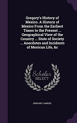 Gregory's History of Mexico. A History of Mexico From the Earliest Times to the Present ... Geographical View of the Country ... State of Society ... Anecdotes and Incidents of Mexican Life, &c