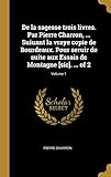  De la sagesse trois livres. Par Pierre Charron, ... Suiuant la vraye copie de Bourdeaux. Pour seruir de suite aux Essais de Montagne [sic]. ... of 2; Volume 1